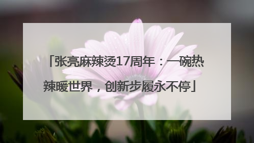 张亮麻辣烫17周年：一碗热辣暖世界，创新步履永不停