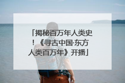 揭秘百万年人类史！《寻古中国·东方人类百万年》开播
