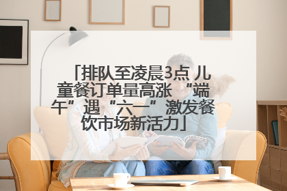 排队至凌晨3点 儿童餐订单量高涨 “端午”遇“六一”激发餐饮市场新活力