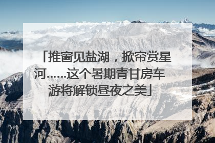推窗见盐湖，掀帘赏星河……这个暑期青甘房车游将解锁昼夜之美
