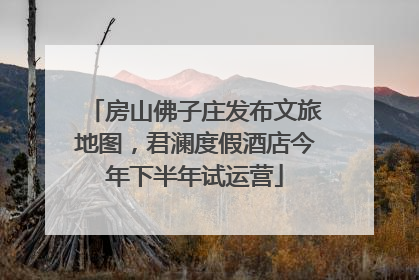 房山佛子庄发布文旅地图，君澜度假酒店今年下半年试运营