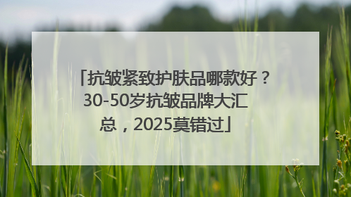 抗皱紧致护肤品哪款好？30-50岁抗皱品牌大汇总，2025莫错过