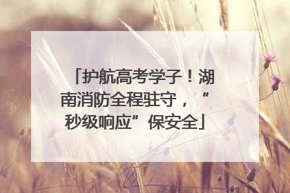 护航高考学子！湖南消防全程驻守，“秒级响应”保安全