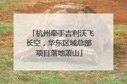 杭州牵手吉利沃飞长空，华东区域总部项目落地萧山