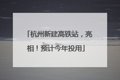 杭州新建高铁站，亮相！预计今年投用
