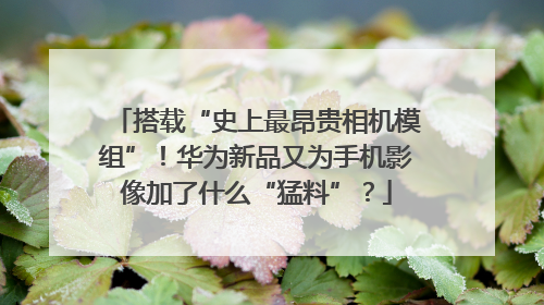 搭载“史上最昂贵相机模组”！华为新品又为手机影像加了什么“猛料”？