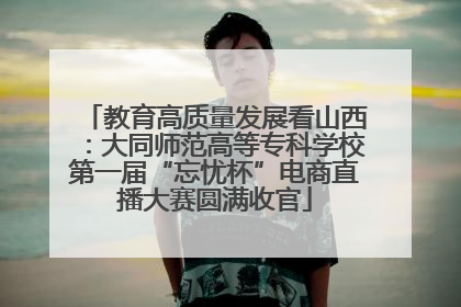 教育高质量发展看山西：大同师范高等专科学校第一届“忘忧杯”电商直播大赛圆满收官