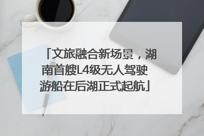 文旅融合新场景，湖南首艘L4级无人驾驶游船在后湖正式起航