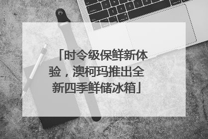 时令级保鲜新体验，澳柯玛推出全新四季鲜储冰箱