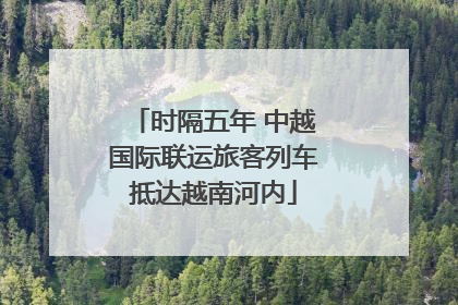 时隔五年 中越国际联运旅客列车抵达越南河内