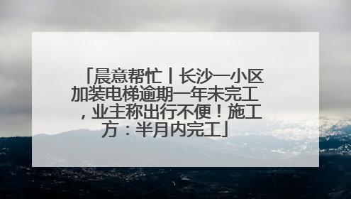 晨意帮忙丨长沙一小区加装电梯逾期一年未完工，业主称出行不便！施工方：半月内完工