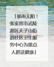 暴雨无阻！张家界市武陵源区天子山街道社区卫生服务中心为重点人群送健康