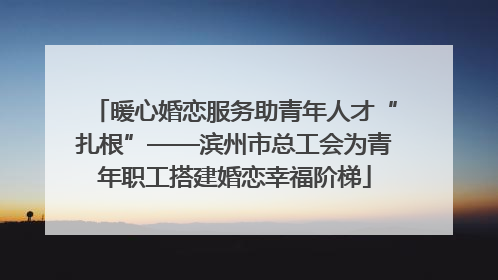 暖心婚恋服务助青年人才“扎根”——滨州市总工会为青年职工搭建婚恋幸福阶梯