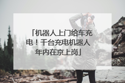 机器人上门给车充电！千台充电机器人年内在京上岗