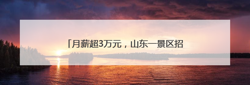 月薪超3万元，山东一景区招募语言类NPC，引发热议