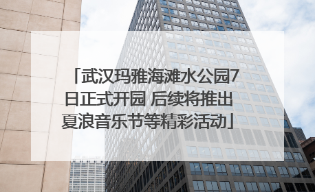 武汉玛雅海滩水公园7日正式开园 后续将推出夏浪音乐节等精彩活动