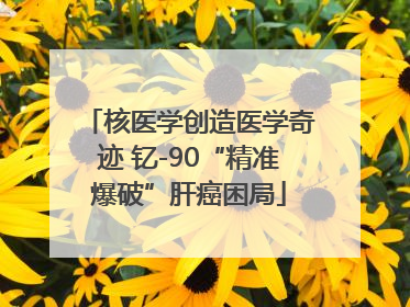 核医学创造医学奇迹 钇-90“精准爆破”肝癌困局