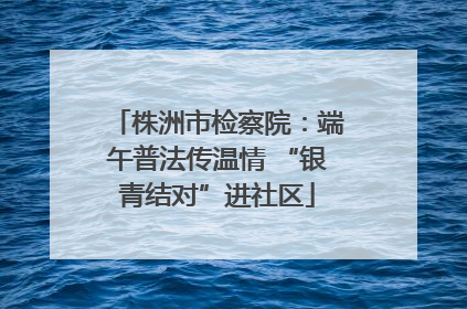 株洲市检察院：端午普法传温情 “银青结对”进社区