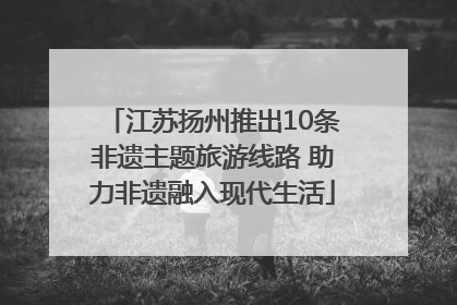 江苏扬州推出10条非遗主题旅游线路 助力非遗融入现代生活