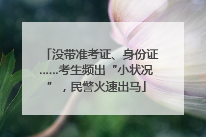 没带准考证、身份证……考生频出“小状况”，民警火速出马