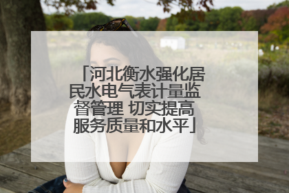 河北衡水强化居民水电气表计量监督管理 切实提高服务质量和水平
