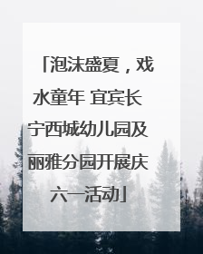 泡沫盛夏，戏水童年 宜宾长宁西城幼儿园及丽雅分园开展庆六一活动