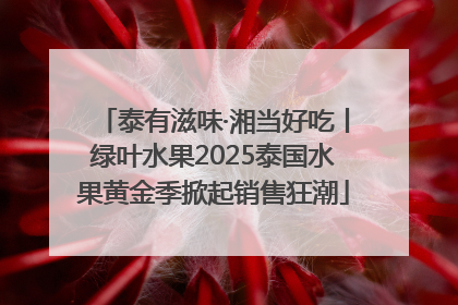 泰有滋味·湘当好吃丨绿叶水果2025泰国水果黄金季掀起销售狂潮