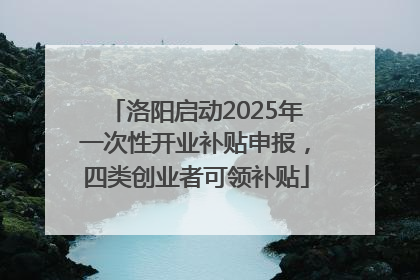 洛阳启动2025年一次性开业补贴申报，四类创业者可领补贴