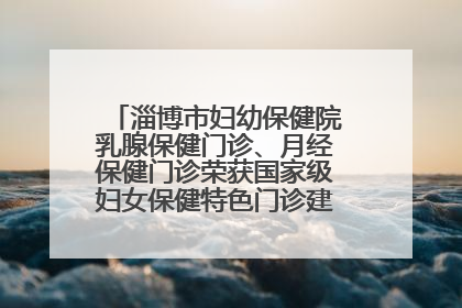 淄博市妇幼保健院乳腺保健门诊、月经保健门诊荣获国家级妇女保健特色门诊建设单位荣誉称号