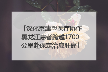 深化京津冀医疗协作 黑龙江患者跨越1700公里赴保定治愈肝癌
