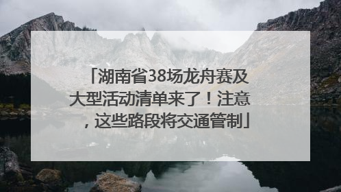 湖南省38场龙舟赛及大型活动清单来了！注意，这些路段将交通管制