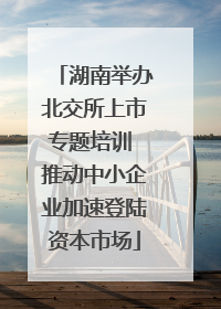 湖南举办北交所上市专题培训 推动中小企业加速登陆资本市场
