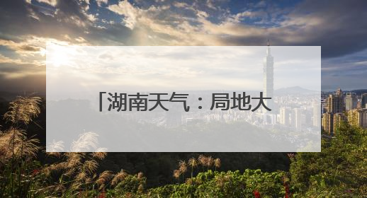 湖南天气：局地大暴雨！阵风7～9级！最高温34℃