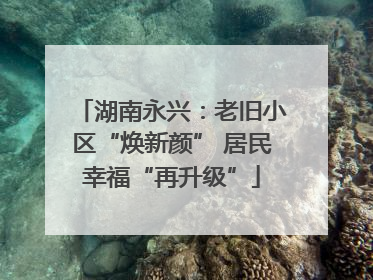 湖南永兴：老旧小区“焕新颜” 居民幸福“再升级”