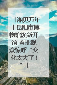 湘见万年丨岳阳市博物馆焕新开馆 首批观众惊呼“变化太大了！”