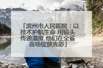 滨州市人民医院：以技术护航生命 用镜头传递温度 他们在全省赛场绽放光彩