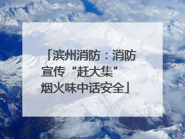 滨州消防：消防宣传“赶大集” 烟火味中话安全