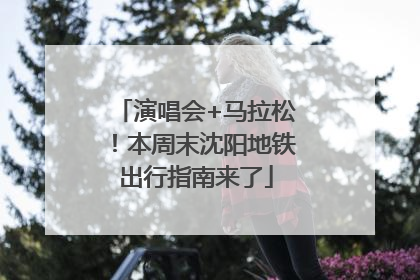 演唱会+马拉松！本周末沈阳地铁出行指南来了