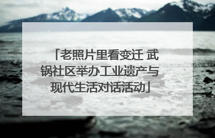 老照片里看变迁 武锅社区举办工业遗产与现代生活对话活动