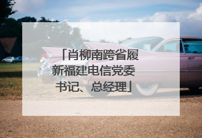 肖柳南跨省履新福建电信党委书记、总经理