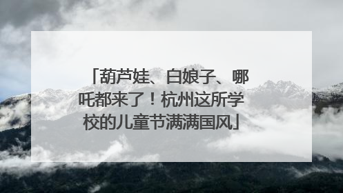 葫芦娃、白娘子、哪吒都来了！杭州这所学校的儿童节满满国风