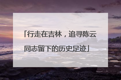 行走在吉林，追寻陈云同志留下的历史足迹