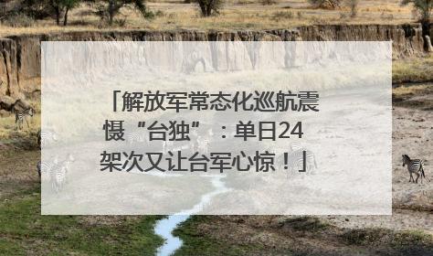 解放军常态化巡航震慑“台独”：单日24架次又让台军心惊！