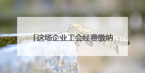 这场企业工会经费缴纳宣传活动“讲干货”