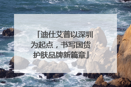 迪仕艾普以深圳为起点，书写国货护肤品牌新篇章