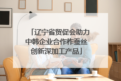 辽宁省贸促会助力中韩企业合作柞蚕丝创新深加工产品