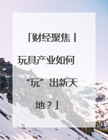 财经聚焦丨玩具产业如何“玩”出新天地？