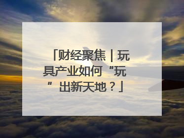 财经聚焦｜玩具产业如何“玩”出新天地？