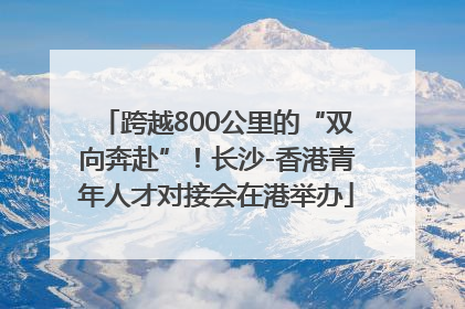 跨越800公里的“双向奔赴”！长沙-香港青年人才对接会在港举办