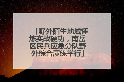 野外陌生地域锤炼实战硬功，南岳区民兵应急分队野外综合演练举行